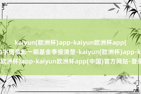 kaiyun(欧洲杯)app-kaiyun欧洲杯app(中国)官方网站-登录入口字据最新一期基金季报清楚-kaiyun(欧洲杯)app-kaiyun欧洲杯app(中国)官方网站-登录入口