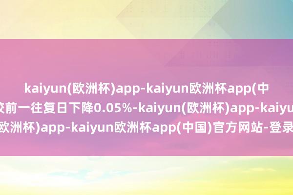 kaiyun(欧洲杯)app-kaiyun欧洲杯app(中国)官方网站-登录入口较前一往复日下降0.05%-kaiyun(欧洲杯)app-kaiyun欧洲杯app(中国)官方网站-登录入口