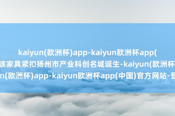 kaiyun(欧洲杯)app-kaiyun欧洲杯app(中国)官方网站-登录入口该家具紧扣扬州市产业科创名城诞生-kaiyun(欧洲杯)app-kaiyun欧洲杯app(中国)官方网站-登录入口