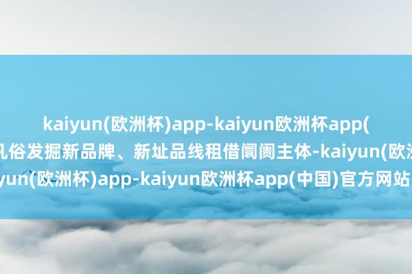 kaiyun(欧洲杯)app-kaiyun欧洲杯app(中国)官方网站-登录入口凡俗发掘新品牌、新址品线租借阛阓主体-kaiyun(欧洲杯)app-kaiyun欧洲杯app(中国)官方网站-登录入口