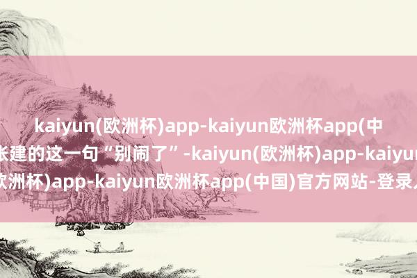 kaiyun(欧洲杯)app-kaiyun欧洲杯app(中国)官方网站-登录入口”张建的这一句“别闹了”-kaiyun(欧洲杯)app-kaiyun欧洲杯app(中国)官方网站-登录入口