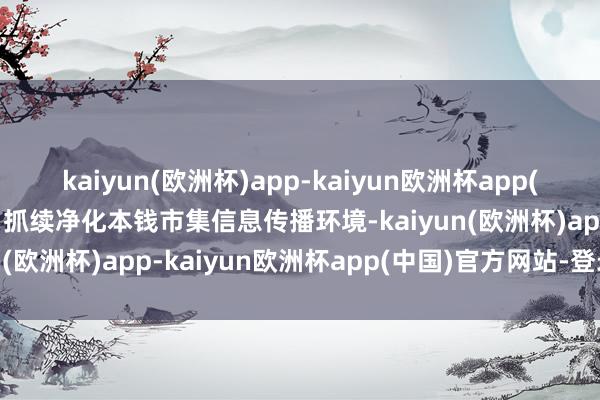 kaiyun(欧洲杯)app-kaiyun欧洲杯app(中国)官方网站-登录入口抓续净化本钱市集信息传播环境-kaiyun(欧洲杯)app-kaiyun欧洲杯app(中国)官方网站-登录入口