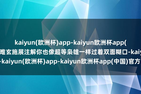 kaiyun(欧洲杯)app-kaiyun欧洲杯app(中国)官方网站-登录入口 难玄施展注解你也像超等枭雄一样过着双面糊口-kaiyun(欧洲杯)app-kaiyun欧洲杯app(中国)官方网站-登录入口