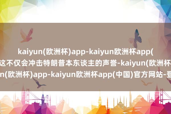 kaiyun(欧洲杯)app-kaiyun欧洲杯app(中国)官方网站-登录入口这不仅会冲击特朗普本东谈主的声誉-kaiyun(欧洲杯)app-kaiyun欧洲杯app(中国)官方网站-登录入口