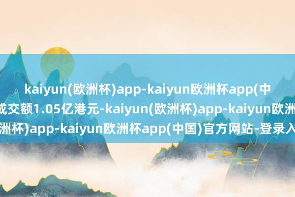 kaiyun(欧洲杯)app-kaiyun欧洲杯app(中国)官方网站-登录入口成交额1.05亿港元-kaiyun(欧洲杯)app-kaiyun欧洲杯app(中国)官方网站-登录入口