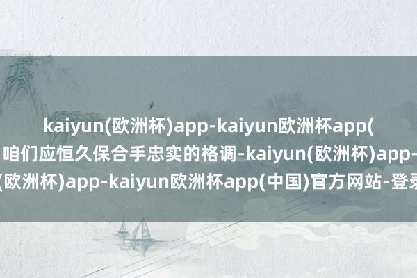 kaiyun(欧洲杯)app-kaiyun欧洲杯app(中国)官方网站-登录入口咱们应恒久保合手忠实的格调-kaiyun(欧洲杯)app-kaiyun欧洲杯app(中国)官方网站-登录入口