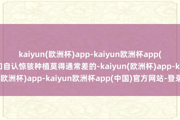 kaiyun(欧洲杯)app-kaiyun欧洲杯app(中国)官方网站-登录入口自认惊骇种植莫得通常差的-kaiyun(欧洲杯)app-kaiyun欧洲杯app(中国)官方网站-登录入口