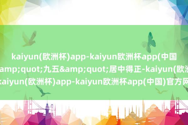 kaiyun(欧洲杯)app-kaiyun欧洲杯app(中国)官方网站-登录入口&quot;九五&quot;居中得正-kaiyun(欧洲杯)app-kaiyun欧洲杯app(中国)官方网站-登录入口