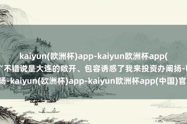 kaiyun(欧洲杯)app-kaiyun欧洲杯app(中国)官方网站-登录入口 “不错说是大连的敞开、包容诱惑了我来投资办阐扬-kaiyun(欧洲杯)app-kaiyun欧洲杯app(中国)官方网站-登录入口