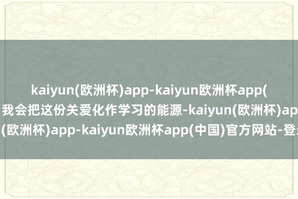 kaiyun(欧洲杯)app-kaiyun欧洲杯app(中国)官方网站-登录入口我会把这份关爱化作学习的能源-kaiyun(欧洲杯)app-kaiyun欧洲杯app(中国)官方网站-登录入口