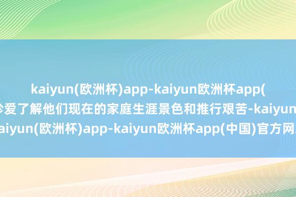 kaiyun(欧洲杯)app-kaiyun欧洲杯app(中国)官方网站-登录入口珍爱了解他们现在的家庭生涯景色和推行艰苦-kaiyun(欧洲杯)app-kaiyun欧洲杯app(中国)官方网站-登录入口