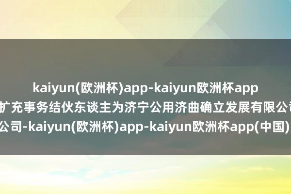 kaiyun(欧洲杯)app-kaiyun欧洲杯app(中国)官方网站-登录入口扩充事务结伙东谈主为济宁公用济曲确立发展有限公司-kaiyun(欧洲杯)app-kaiyun欧洲杯app(中国)官方网站-登录入口