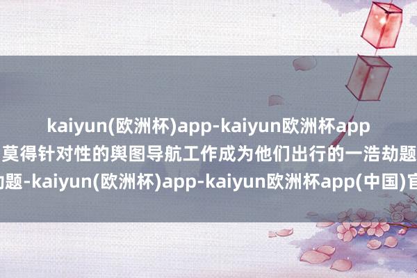 kaiyun(欧洲杯)app-kaiyun欧洲杯app(中国)官方网站-登录入口莫得针对性的舆图导航工作成为他们出行的一浩劫题-kaiyun(欧洲杯)app-kaiyun欧洲杯app(中国)官方网站-登录入口