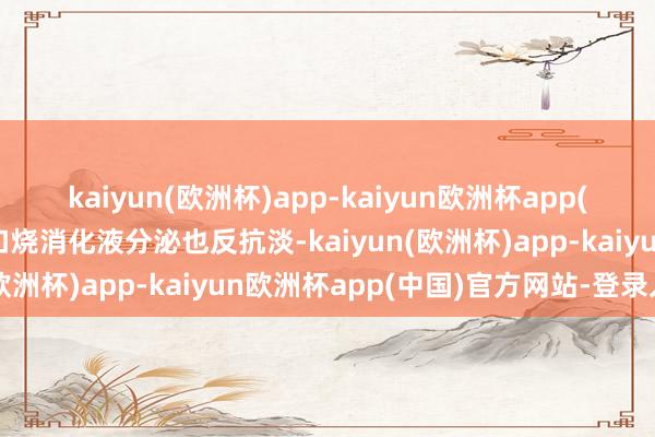 kaiyun(欧洲杯)app-kaiyun欧洲杯app(中国)官方网站-登录入口烧消化液分泌也反抗淡-kaiyun(欧洲杯)app-kaiyun欧洲杯app(中国)官方网站-登录入口