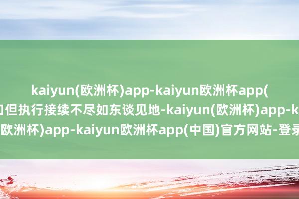 kaiyun(欧洲杯)app-kaiyun欧洲杯app(中国)官方网站-登录入口但执行接续不尽如东谈见地-kaiyun(欧洲杯)app-kaiyun欧洲杯app(中国)官方网站-登录入口