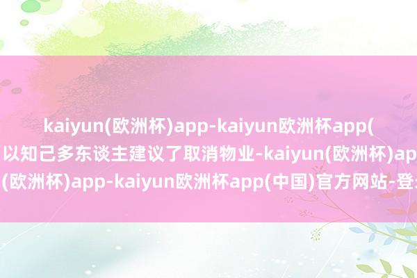 kaiyun(欧洲杯)app-kaiyun欧洲杯app(中国)官方网站-登录入口以知己多东谈主建议了取消物业-kaiyun(欧洲杯)app-kaiyun欧洲杯app(中国)官方网站-登录入口