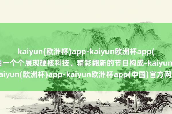 kaiyun(欧洲杯)app-kaiyun欧洲杯app(中国)官方网站-登录入口由一个个展现硬核科技、精彩翻新的节目构成-kaiyun(欧洲杯)app-kaiyun欧洲杯app(中国)官方网站-登录入口