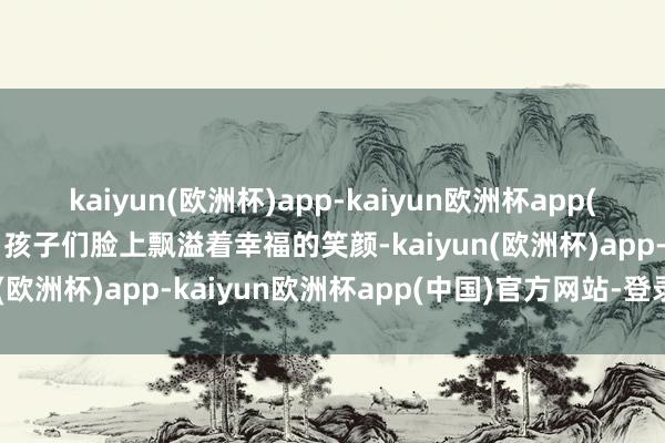 kaiyun(欧洲杯)app-kaiyun欧洲杯app(中国)官方网站-登录入口孩子们脸上飘溢着幸福的笑颜-kaiyun(欧洲杯)app-kaiyun欧洲杯app(中国)官方网站-登录入口