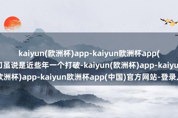 kaiyun(欧洲杯)app-kaiyun欧洲杯app(中国)官方网站-登录入口虽说是近些年一个打破-kaiyun(欧洲杯)app-kaiyun欧洲杯app(中国)官方网站-登录入口