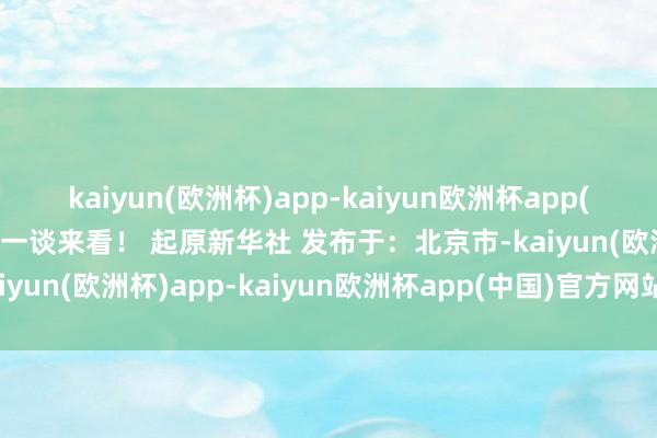 kaiyun(欧洲杯)app-kaiyun欧洲杯app(中国)官方网站-登录入口一谈来看！ 起原新华社 发布于：北京市-kaiyun(欧洲杯)app-kaiyun欧洲杯app(中国)官方网站-登录入口