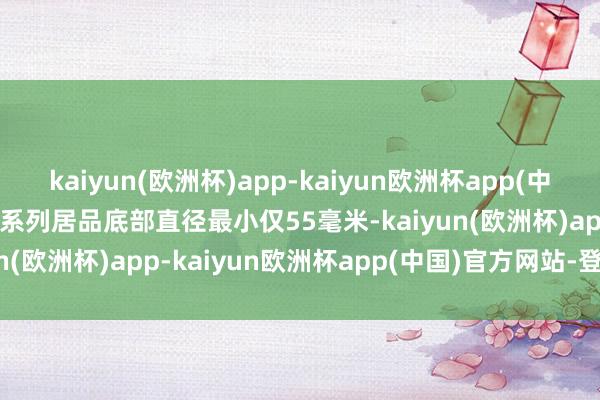 kaiyun(欧洲杯)app-kaiyun欧洲杯app(中国)官方网站-登录入口JT系列居品底部直径最小仅55毫米-kaiyun(欧洲杯)app-kaiyun欧洲杯app(中国)官方网站-登录入口