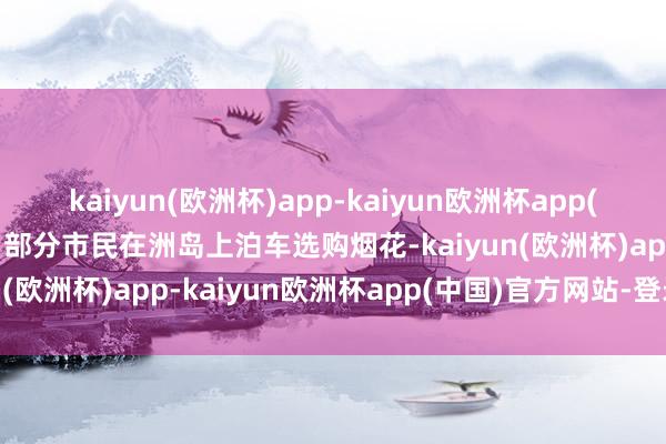 kaiyun(欧洲杯)app-kaiyun欧洲杯app(中国)官方网站-登录入口部分市民在洲岛上泊车选购烟花-kaiyun(欧洲杯)app-kaiyun欧洲杯app(中国)官方网站-登录入口