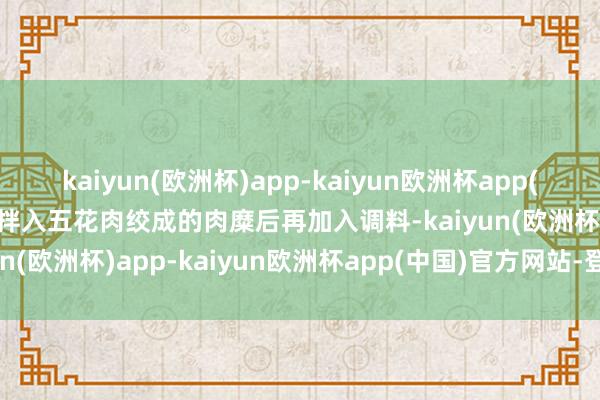 kaiyun(欧洲杯)app-kaiyun欧洲杯app(中国)官方网站-登录入口拌入五花肉绞成的肉糜后再加入调料-kaiyun(欧洲杯)app-kaiyun欧洲杯app(中国)官方网站-登录入口