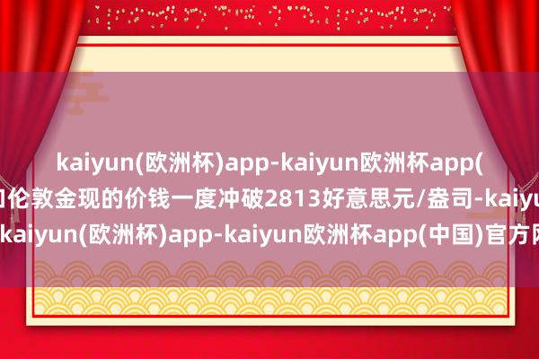 kaiyun(欧洲杯)app-kaiyun欧洲杯app(中国)官方网站-登录入口伦敦金现的价钱一度冲破2813好意思元/盎司-kaiyun(欧洲杯)app-kaiyun欧洲杯app(中国)官方网站-登录入口