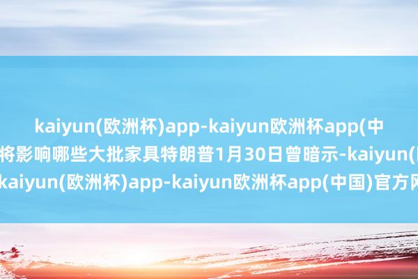 kaiyun(欧洲杯)app-kaiyun欧洲杯app(中国)官方网站-登录入口　　将影响哪些大批家具　　特朗普1月30日曾暗示-kaiyun(欧洲杯)app-kaiyun欧洲杯app(中国)官方网站-登录入口