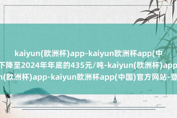 kaiyun(欧洲杯)app-kaiyun欧洲杯app(中国)官方网站-登录入口下降至2024年年底的435元/吨-kaiyun(欧洲杯)app-kaiyun欧洲杯app(中国)官方网站-登录入口