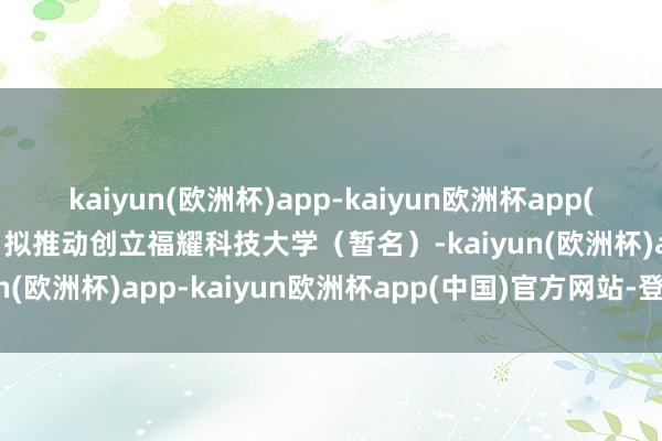 kaiyun(欧洲杯)app-kaiyun欧洲杯app(中国)官方网站-登录入口拟推动创立福耀科技大学（暂名）-kaiyun(欧洲杯)app-kaiyun欧洲杯app(中国)官方网站-登录入口