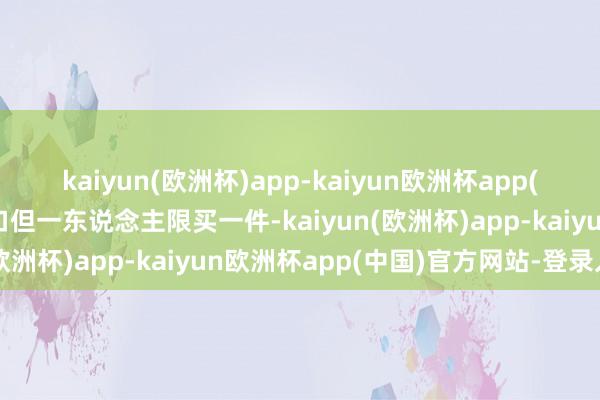 kaiyun(欧洲杯)app-kaiyun欧洲杯app(中国)官方网站-登录入口但一东说念主限买一件-kaiyun(欧洲杯)app-kaiyun欧洲杯app(中国)官方网站-登录入口