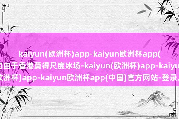 kaiyun(欧洲杯)app-kaiyun欧洲杯app(中国)官方网站-登录入口由于香港莫得尺度冰场-kaiyun(欧洲杯)app-kaiyun欧洲杯app(中国)官方网站-登录入口