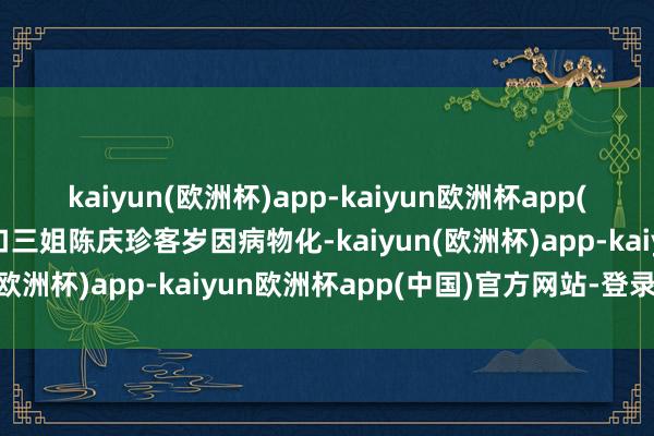 kaiyun(欧洲杯)app-kaiyun欧洲杯app(中国)官方网站-登录入口三姐陈庆珍客岁因病物化-kaiyun(欧洲杯)app-kaiyun欧洲杯app(中国)官方网站-登录入口