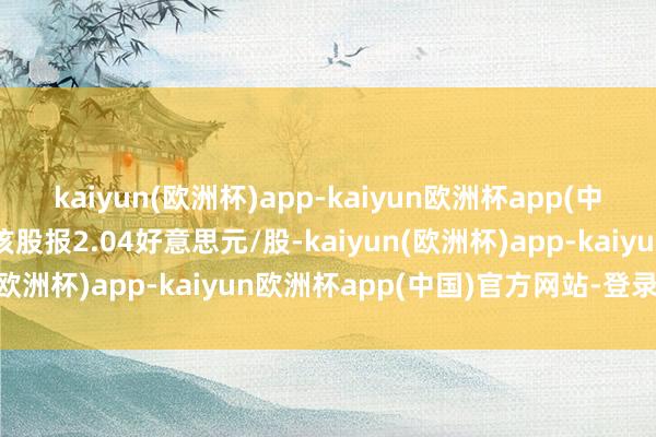 kaiyun(欧洲杯)app-kaiyun欧洲杯app(中国)官方网站-登录入口该股报2.04好意思元/股-kaiyun(欧洲杯)app-kaiyun欧洲杯app(中国)官方网站-登录入口