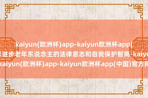 kaiyun(欧洲杯)app-kaiyun欧洲杯app(中国)官方网站-登录入口以进步老年东说念主的法律意志和自我保护智商-kaiyun(欧洲杯)app-kaiyun欧洲杯app(中国)官方网站-登录入口