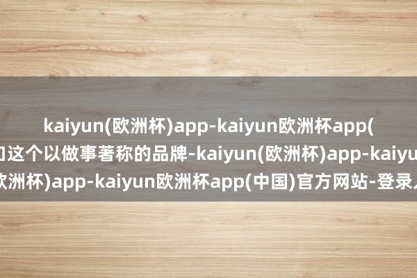 kaiyun(欧洲杯)app-kaiyun欧洲杯app(中国)官方网站-登录入口这个以做事著称的品牌-kaiyun(欧洲杯)app-kaiyun欧洲杯app(中国)官方网站-登录入口