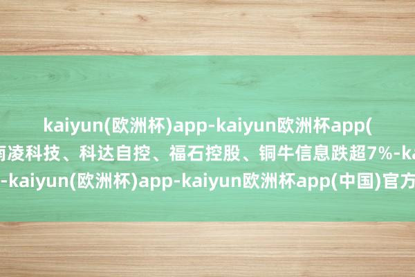 kaiyun(欧洲杯)app-kaiyun欧洲杯app(中国)官方网站-登录入口南凌科技、科达自控、福石控股、铜牛信息跌超7%-kaiyun(欧洲杯)app-kaiyun欧洲杯app(中国)官方网站-登录入口