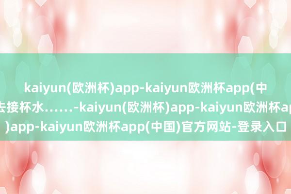 kaiyun(欧洲杯)app-kaiyun欧洲杯app(中国)官方网站-登录入口思去接杯水……-kaiyun(欧洲杯)app-kaiyun欧洲杯app(中国)官方网站-登录入口