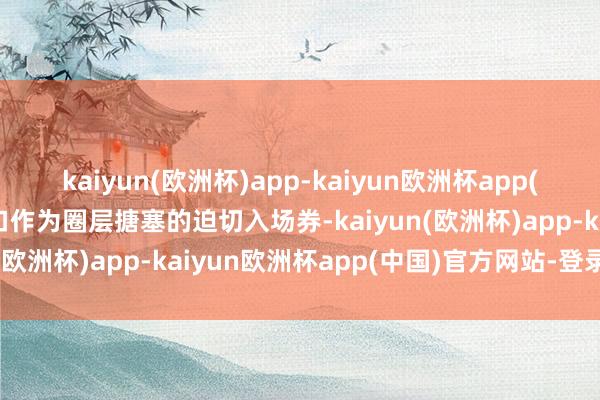 kaiyun(欧洲杯)app-kaiyun欧洲杯app(中国)官方网站-登录入口作为圈层搪塞的迫切入场券-kaiyun(欧洲杯)app-kaiyun欧洲杯app(中国)官方网站-登录入口