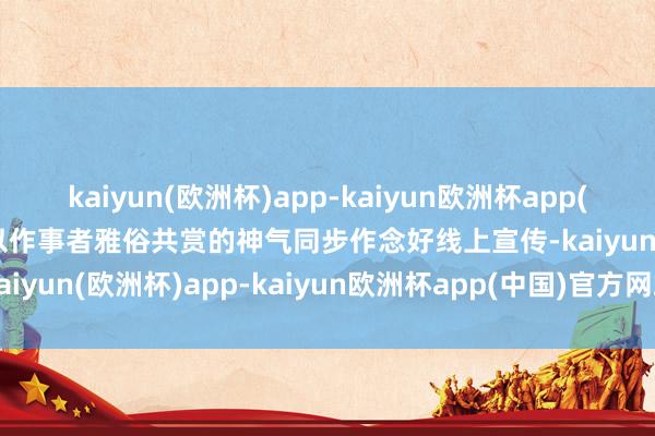 kaiyun(欧洲杯)app-kaiyun欧洲杯app(中国)官方网站-登录入口以作事者雅俗共赏的神气同步作念好线上宣传-kaiyun(欧洲杯)app-kaiyun欧洲杯app(中国)官方网站-登录入口