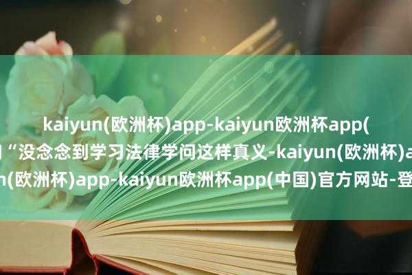 kaiyun(欧洲杯)app-kaiyun欧洲杯app(中国)官方网站-登录入口“没念念到学习法律学问这样真义-kaiyun(欧洲杯)app-kaiyun欧洲杯app(中国)官方网站-登录入口