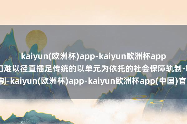 kaiyun(欧洲杯)app-kaiyun欧洲杯app(中国)官方网站-登录入口难以径直插足传统的以单元为依托的社会保障轨制-kaiyun(欧洲杯)app-kaiyun欧洲杯app(中国)官方网站-登录入口