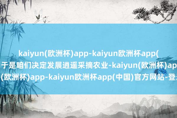 kaiyun(欧洲杯)app-kaiyun欧洲杯app(中国)官方网站-登录入口于是咱们决定发展逍遥采摘农业-kaiyun(欧洲杯)app-kaiyun欧洲杯app(中国)官方网站-登录入口