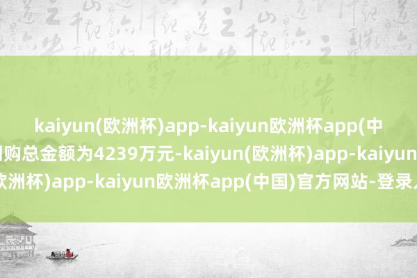 kaiyun(欧洲杯)app-kaiyun欧洲杯app(中国)官方网站-登录入口回购总金额为4239万元-kaiyun(欧洲杯)app-kaiyun欧洲杯app(中国)官方网站-登录入口