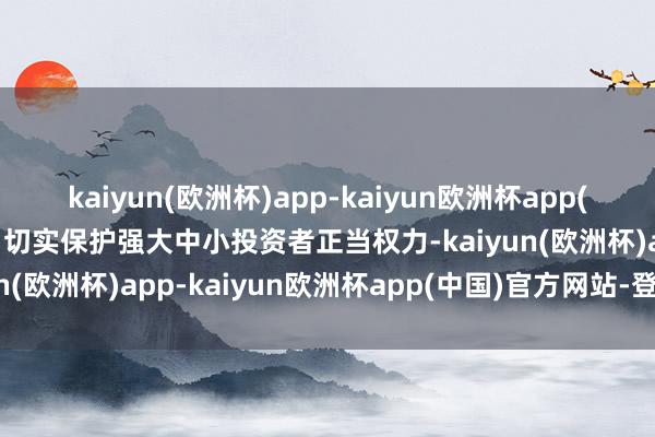 kaiyun(欧洲杯)app-kaiyun欧洲杯app(中国)官方网站-登录入口切实保护强大中小投资者正当权力-kaiyun(欧洲杯)app-kaiyun欧洲杯app(中国)官方网站-登录入口