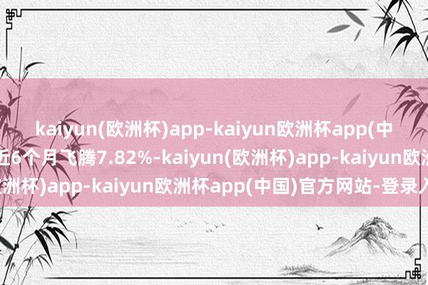 kaiyun(欧洲杯)app-kaiyun欧洲杯app(中国)官方网站-登录入口近6个月飞腾7.82%-kaiyun(欧洲杯)app-kaiyun欧洲杯app(中国)官方网站-登录入口