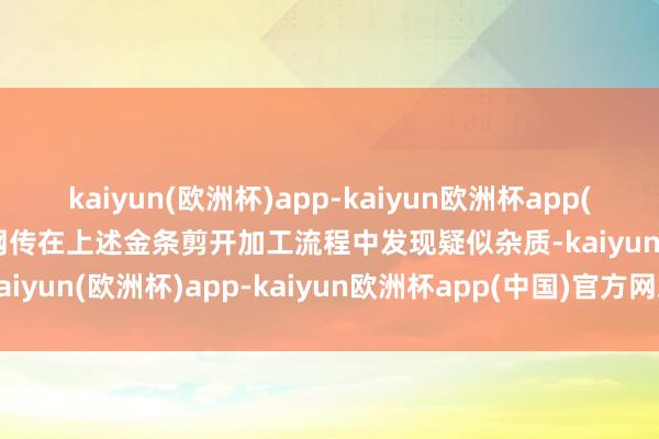 kaiyun(欧洲杯)app-kaiyun欧洲杯app(中国)官方网站-登录入口网传在上述金条剪开加工流程中发现疑似杂质-kaiyun(欧洲杯)app-kaiyun欧洲杯app(中国)官方网站-登录入口