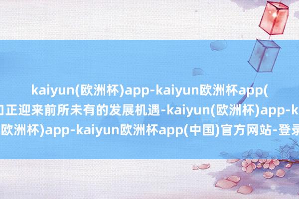 kaiyun(欧洲杯)app-kaiyun欧洲杯app(中国)官方网站-登录入口正迎来前所未有的发展机遇-kaiyun(欧洲杯)app-kaiyun欧洲杯app(中国)官方网站-登录入口