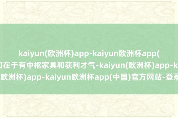 kaiyun(欧洲杯)app-kaiyun欧洲杯app(中国)官方网站-登录入口在于有中枢家具和获利才气-kaiyun(欧洲杯)app-kaiyun欧洲杯app(中国)官方网站-登录入口